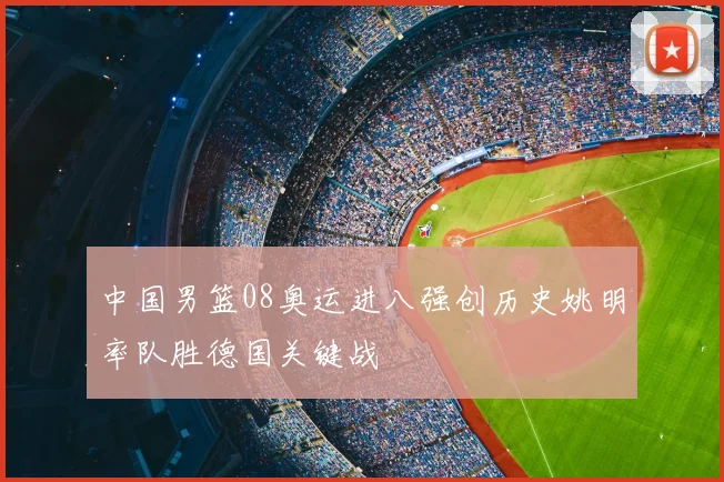 中国男篮08奥运进八强创历史姚明率队胜德国关键战