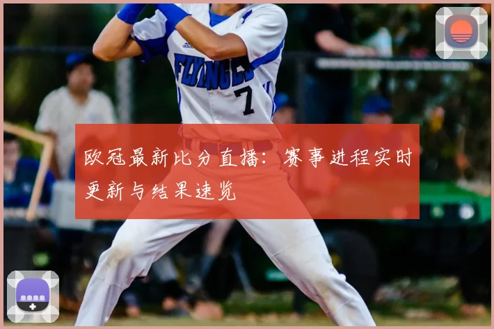 欧冠最新比分直播：赛事进程实时更新与结果速览