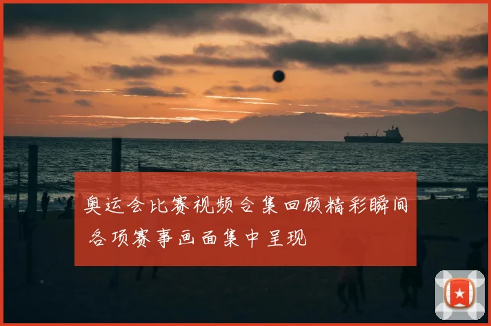 奥运会比赛视频合集回顾精彩瞬间 各项赛事画面集中呈现