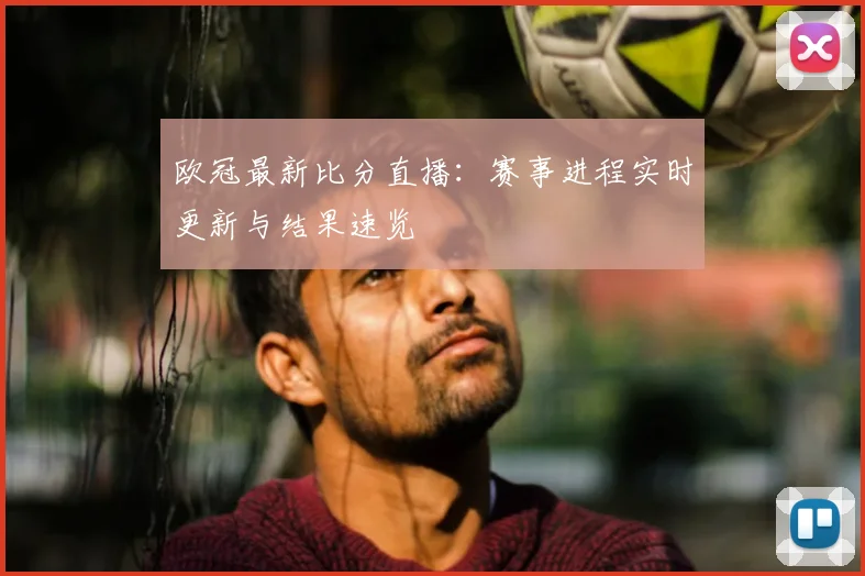 欧冠最新比分直播：赛事进程实时更新与结果速览