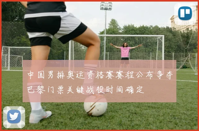 中国男排奥运资格赛赛程公布争夺巴黎门票关键战役时间确定