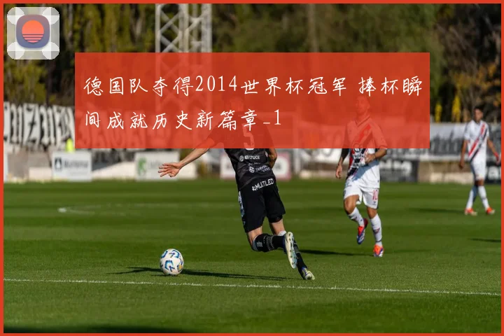 德国队夺得2014世界杯冠军 捧杯瞬间成就历史新篇章_1