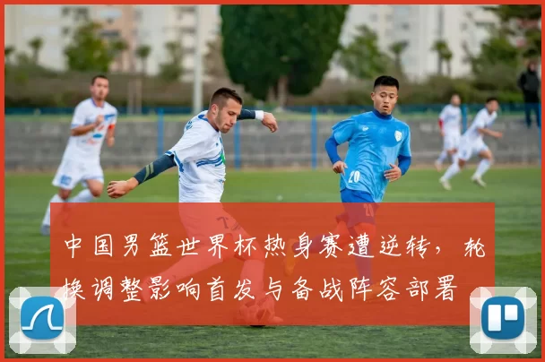 中国男篮世界杯热身赛遭逆转，轮换调整影响首发与备战阵容部署