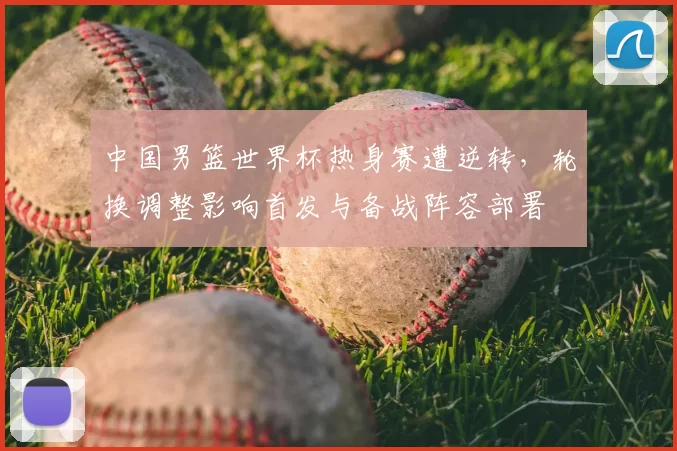 中国男篮世界杯热身赛遭逆转，轮换调整影响首发与备战阵容部署