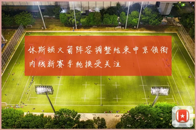 休斯顿火箭阵容调整结束申京领衔内线新赛季轮换受关注