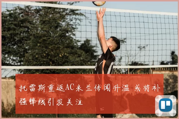托雷斯重返AC米兰传闻升温 或将补强锋线引发关注