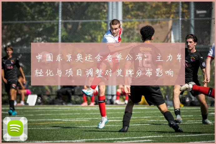 中国东京奥运会名单公布：主力年轻化与项目调整对奖牌分布影响