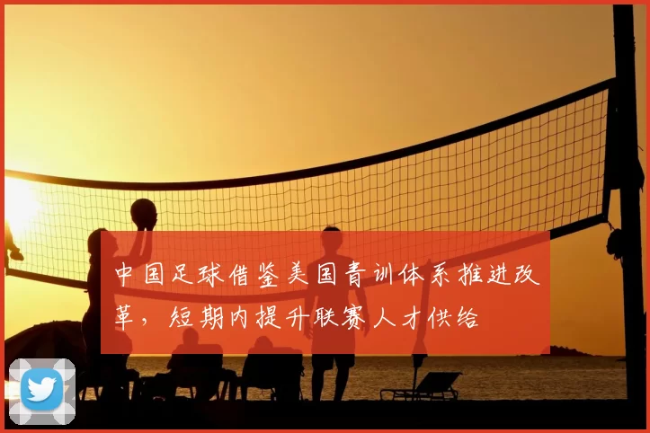 中国足球借鉴美国青训体系推进改革，短期内提升联赛人才供给