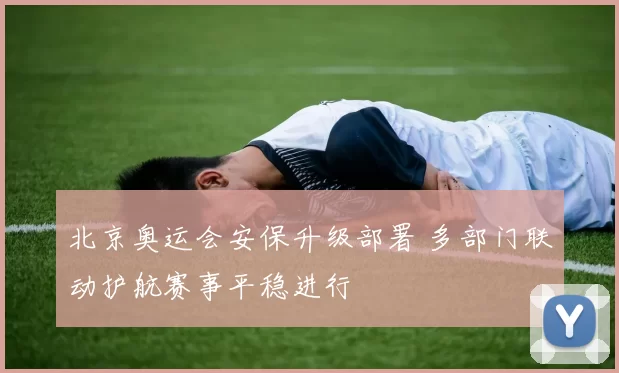 北京奥运会安保升级部署 多部门联动护航赛事平稳进行