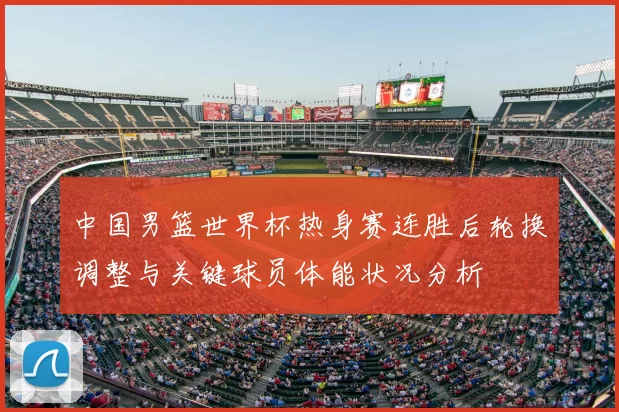 中国男篮世界杯热身赛连胜后轮换调整与关键球员体能状况分析