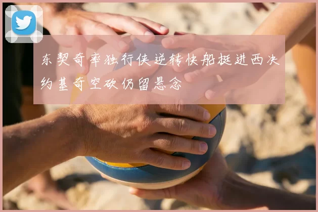 东契奇率独行侠逆转快船挺进西决约基奇空砍仍留悬念