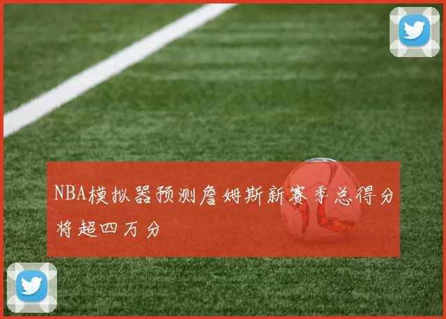 NBA模拟器预测詹姆斯新赛季总得分将超四万分