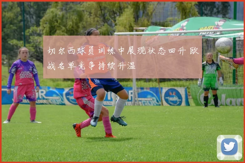 切尔西球员训练中展现状态回升 欧战名单竞争持续升温