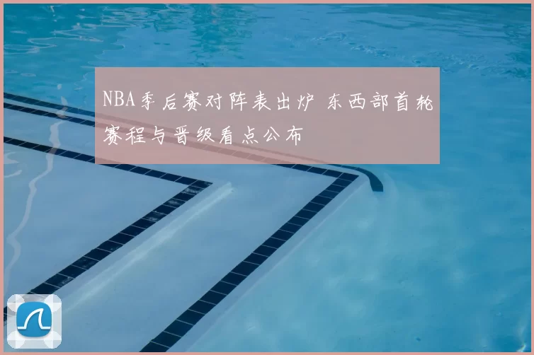 NBA季后赛对阵表出炉 东西部首轮赛程与晋级看点公布
