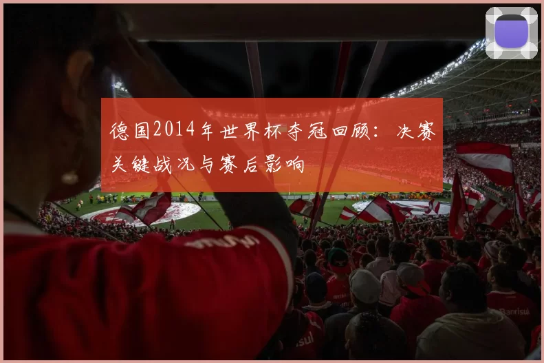 德国2014年世界杯夺冠回顾:决赛关键战况与赛后影响