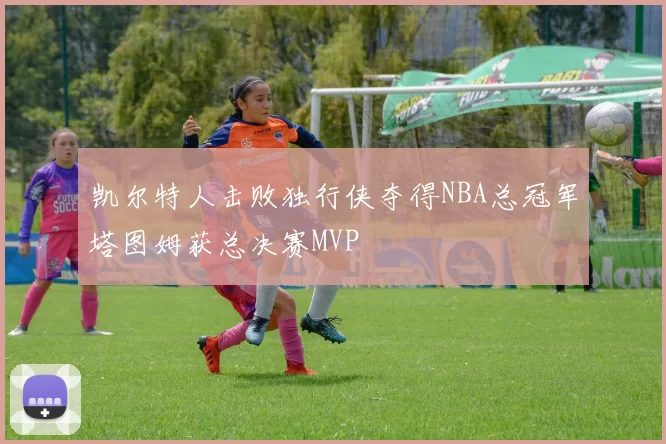 凯尔特人击败独行侠夺得NBA总冠军塔图姆获总决赛MVP
