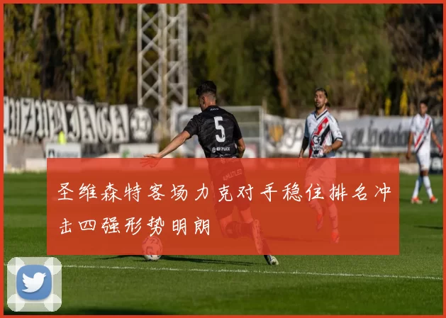 圣维森特客场力克对手稳住排名冲击四强形势明朗
