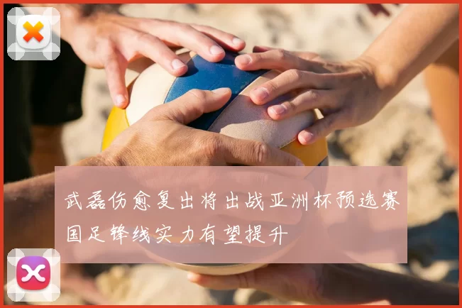 武磊伤愈复出将出战亚洲杯预选赛国足锋线实力有望提升