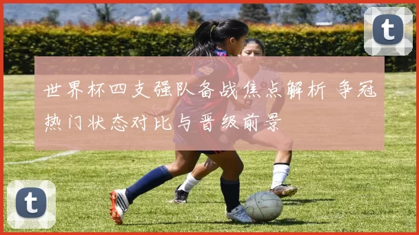 世界杯四支强队备战焦点解析 争冠热门状态对比与晋级前景