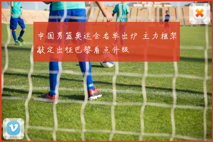 中国男篮奥运会名单出炉 主力框架敲定出征巴黎看点升级
