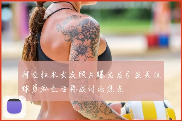 拜合拉木女友照片曝光后引发关注球员私生活再成讨论焦点
