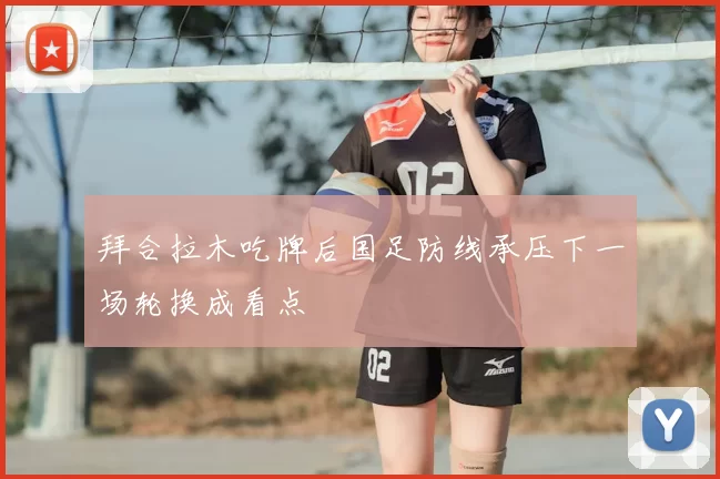 拜合拉木吃牌后国足防线承压下一场轮换成看点
