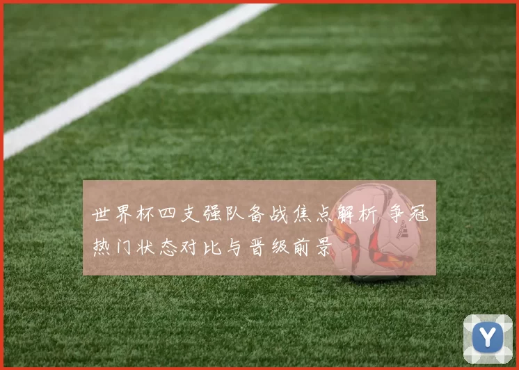世界杯四支强队备战焦点解析 争冠热门状态对比与晋级前景