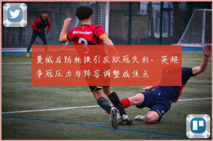 曼城后防轮换引发欧冠失利，英超争冠压力与阵容调整成焦点