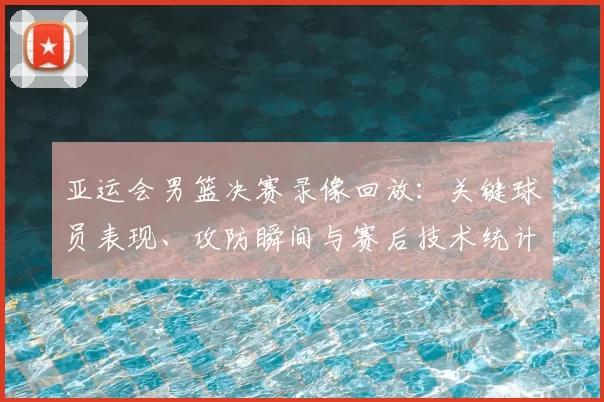 亚运会男篮决赛录像回放：关键球员表现、攻防瞬间与赛后技术统计解读